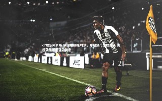 c7娱乐网页版-欧国联巅峰对决，夺冠热门悉数晋级 传统劲旅展现强劲抗衡